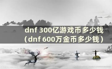 dnf 300亿游戏币多少钱（dnf 600万金币多少钱）